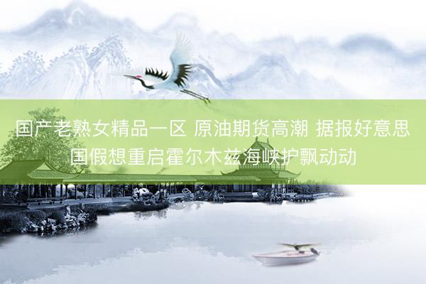 国产老熟女精品一区 原油期货高潮 据报好意思国假想重启霍尔木兹海峡护飘动动