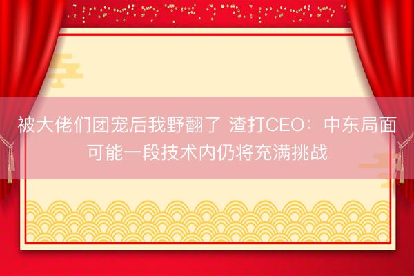 被大佬们团宠后我野翻了 渣打CEO：中东局面可能一段技术内仍将充满挑战