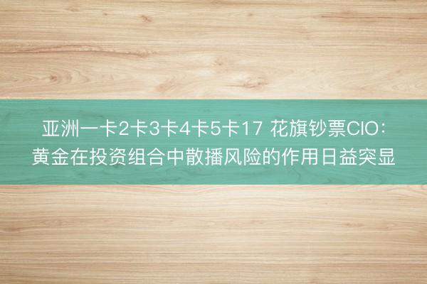 亚洲一卡2卡3卡4卡5卡17 花旗钞票CIO：黄金在投资组合中散播风险的作用日益突显