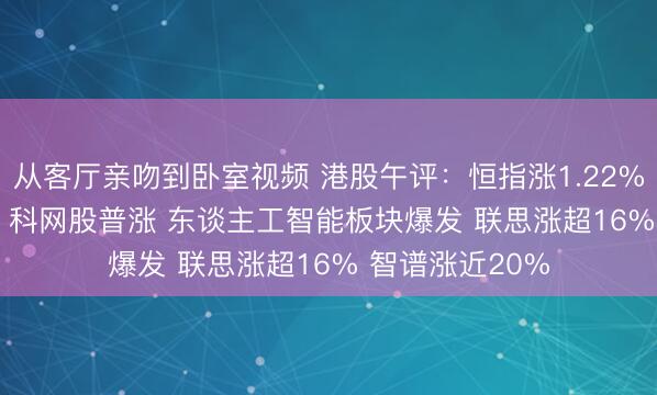 从客厅亲吻到卧室视频 港股午评：恒指涨1.22% 科指涨2.08% 科网股普涨 东谈主工智能板块爆发 联思涨超16% 智谱涨近20%
