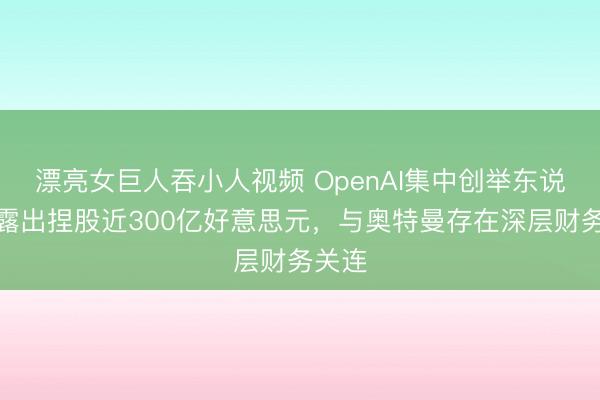 漂亮女巨人吞小人视频 OpenAI集中创举东说念主露出捏股近300亿好意思元，与奥特曼存在深层财务关连