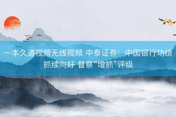 一本久道视频无线视频 中泰证券：中国银行功绩抓续向好 督察“增抓”评级
