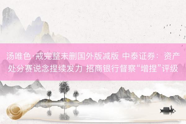 汤唯色·戒完整未删国外版减版 中泰证券：资产处分赛说念捏续发力 招商银行督察“增捏”评级