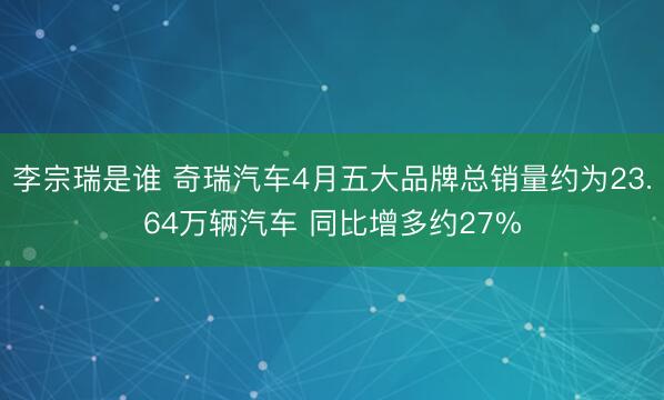 李宗瑞是谁 奇瑞汽车4月五大品牌总销量约为23.64万辆汽车 同比增多约27%