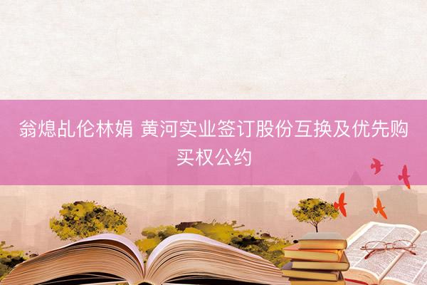 翁熄乩伦林娟 黄河实业签订股份互换及优先购买权公约