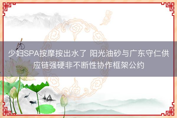 少妇SPA按摩按出水了 阳光油砂与广东守仁供应链强硬非不断性协作框架公约