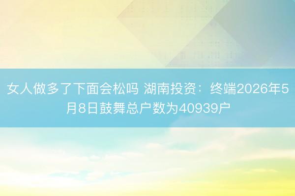 女人做多了下面会松吗 湖南投资：终端2026年5月8日鼓舞总户数为40939户