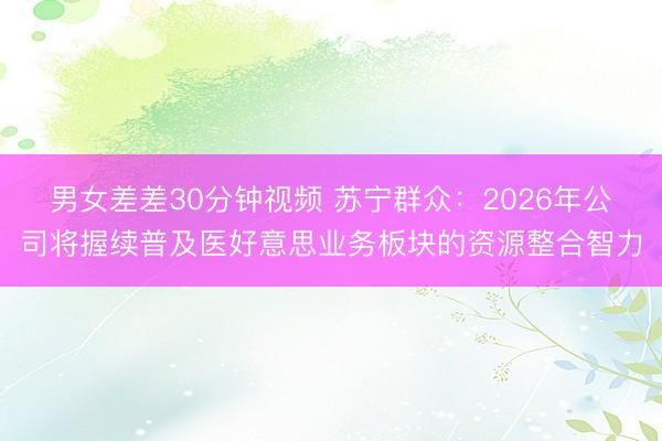 男女差差30分钟视频 苏宁群众：2026年公司将握续普及医好意思业务板块的资源整合智力