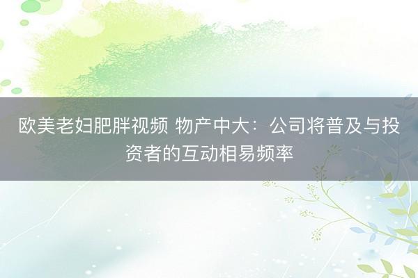 欧美老妇肥胖视频 物产中大：公司将普及与投资者的互动相易频率