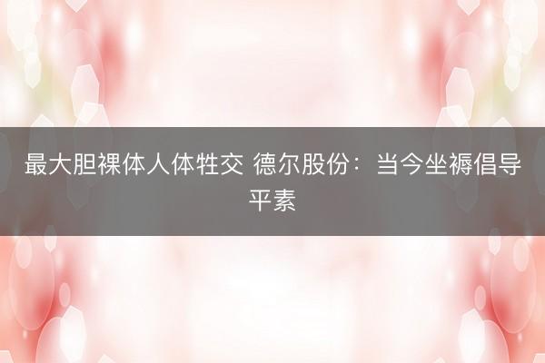 最大胆裸体人体牲交 德尔股份：当今坐褥倡导平素