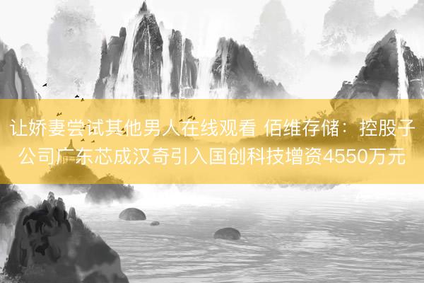 让娇妻尝试其他男人在线观看 佰维存储：控股子公司广东芯成汉奇引入国创科技增资4550万元
