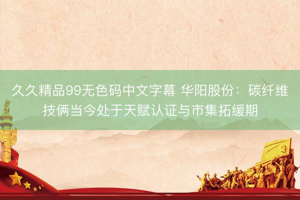 久久精品99无色码中文字幕 华阳股份：碳纤维技俩当今处于天赋认证与市集拓缓期