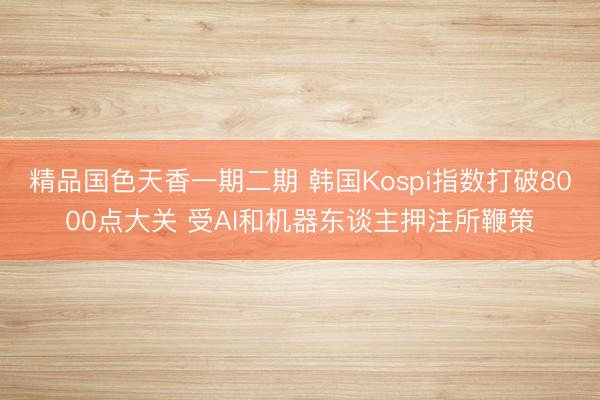 精品国色天香一期二期 韩国Kospi指数打破8000点大关 受AI和机器东谈主押注所鞭策