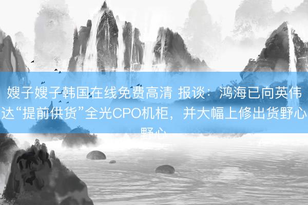 嫂子嫂子韩国在线免费高清 报谈:鸿海已向英伟达“提前供货”全光CPO机柜,并大幅上修出货野心