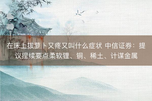 在床上拔萝卜又疼又叫什么症状 中信证券：提议捏续要点柔软锂、铜、稀土、计谋金属