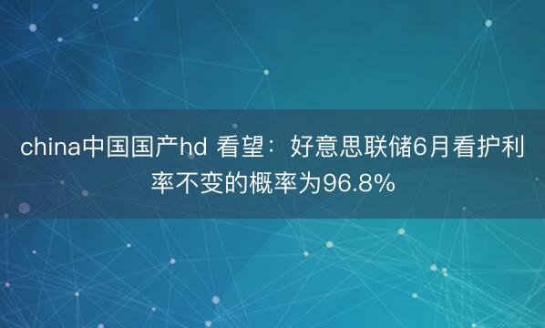 china中国国产hd 看望：好意思联储6月看护利率不变的概率为96.8%