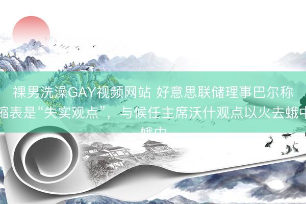 裸男洗澡GAY视频网站 好意思联储理事巴尔称缩表是“失实观点”,与候任主席沃什观点以火去蛾中
