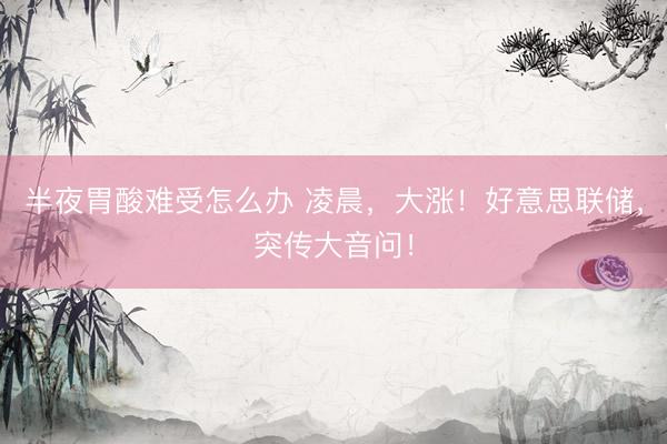半夜胃酸难受怎么办 凌晨，大涨！好意思联储，突传大音问！