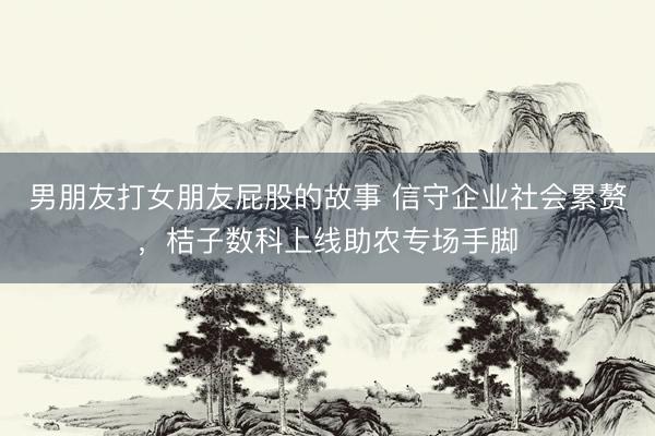 男朋友打女朋友屁股的故事 信守企业社会累赘，桔子数科上线助农专场手脚