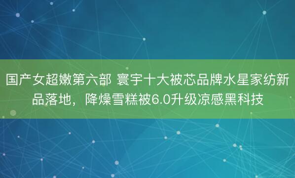 国产女超嫩第六部 寰宇十大被芯品牌水星家纺新品落地,降燥雪糕被6.0升级凉感黑科技