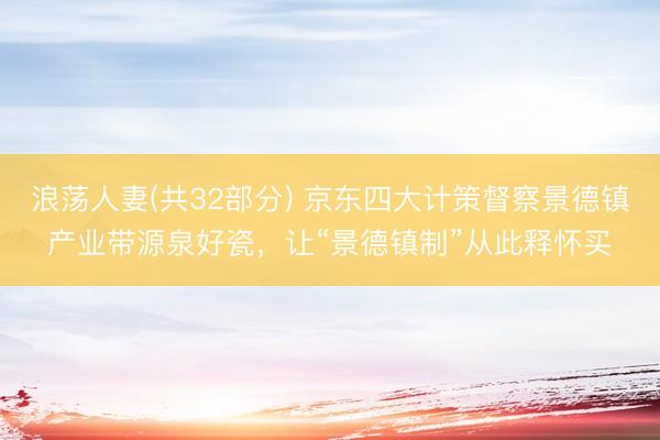 浪荡人妻(共32部分) 京东四大计策督察景德镇产业带源泉好瓷，让“景德镇制”从此释怀买