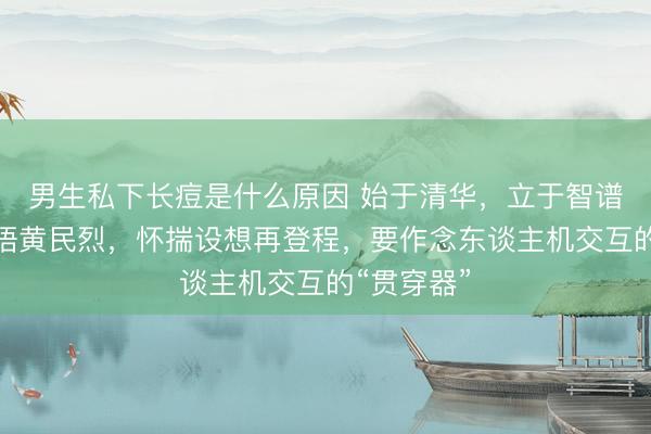 男生私下长痘是什么原因 始于清华，立于智谱：聆芯智语黄民烈，怀揣设想再登程，要作念东谈主机交互的“贯穿器”