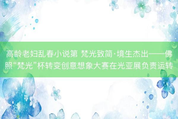 高龄老妇乱春小说第 梵光致简·境生杰出——佛照“梵光”杯转变创意想象大赛在光亚展负责运转