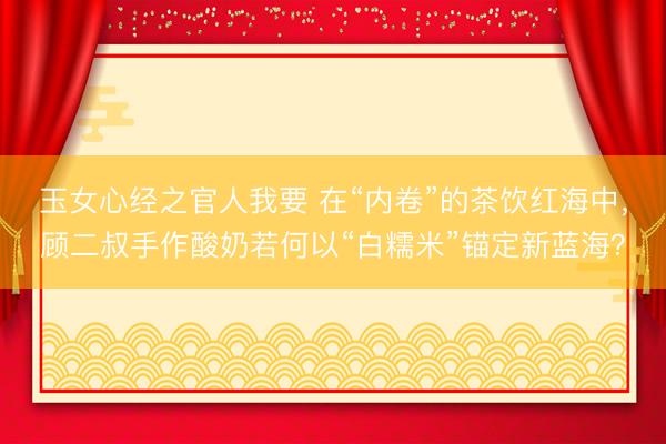 玉女心经之官人我要 在“内卷”的茶饮红海中，顾二叔手作酸奶若何以“白糯米”锚定新蓝海？