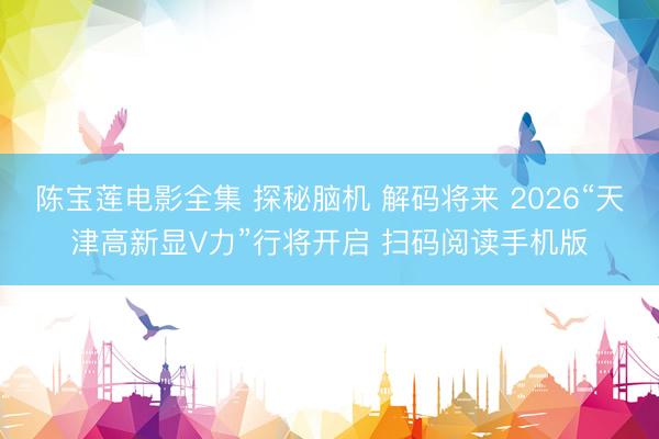 陈宝莲电影全集 探秘脑机 解码将来 2026“天津高新显V力”行将开启 扫码阅读手机版