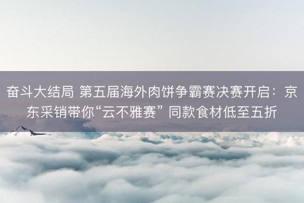 奋斗大结局 第五届海外肉饼争霸赛决赛开启：京东采销带你“云不雅赛” 同款食材低至五折