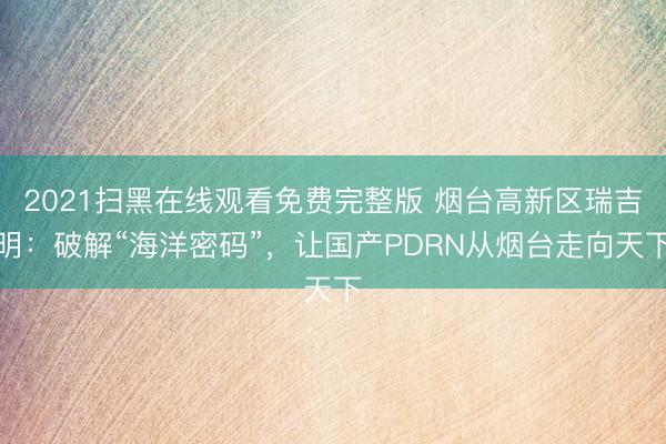 2021扫黑在线观看免费完整版 烟台高新区瑞吉明：破解“海洋密码”，让国产PDRN从烟台走向天下