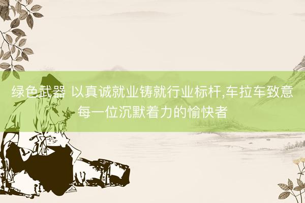 绿色武器 以真诚就业铸就行业标杆，车拉车致意每一位沉默着力的愉快者