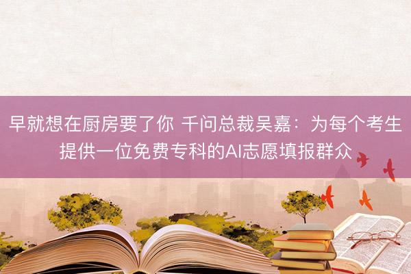 早就想在厨房要了你 千问总裁吴嘉:为每个考生提供一位免费专科的AI志愿填报群众
