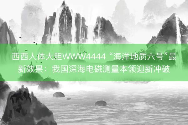 西西人体大胆WWW4444 “海洋地质六号”最新效果：我国深海电磁测量本领迎新冲破
