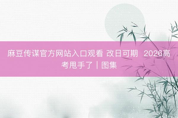 麻豆传谋官方网站入口观看 改日可期  2026高考甩手了｜图集