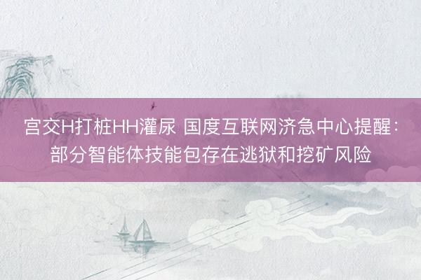 宫交H打桩HH灌尿 国度互联网济急中心提醒：部分智能体技能包存在逃狱和挖矿风险
