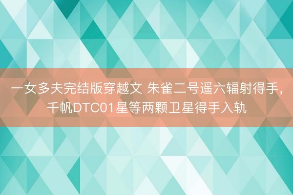 一女多夫完结版穿越文 朱雀二号遥六辐射得手，千帆DTC01星等两颗卫星得手入轨