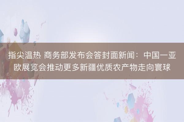 指尖温热 商务部发布会答封面新闻：中国一亚欧展览会推动更多新疆优质农产物走向寰球