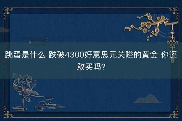 跳蛋是什么 跌破4300好意思元关隘的黄金 你还敢买吗？