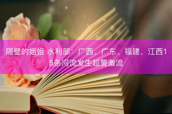 隔壁的姐姐 水利部：广西、广东、福建、江西15条河流发生超警激流