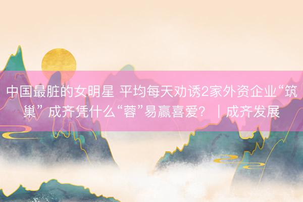 中国最脏的女明星 平均每天劝诱2家外资企业“筑巢” 成齐凭什么“蓉”易赢喜爱？｜成齐发展