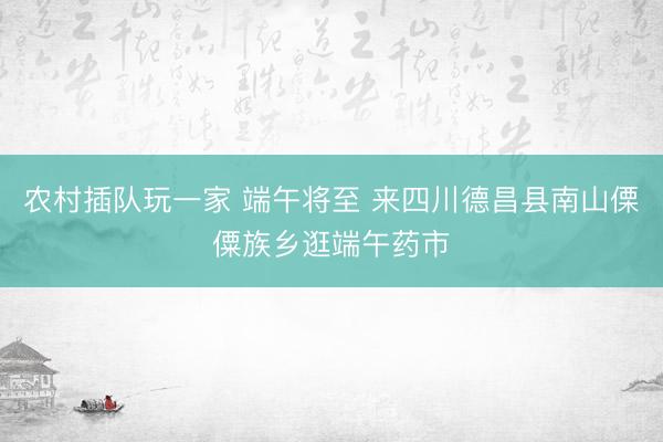 农村插队玩一家 端午将至 来四川德昌县南山傈僳族乡逛端午药市