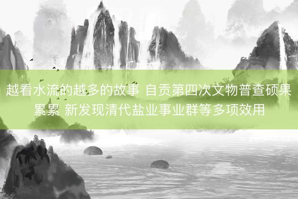 越看水流的越多的故事 自贡第四次文物普查硕果累累 新发现清代盐业事业群等多项效用