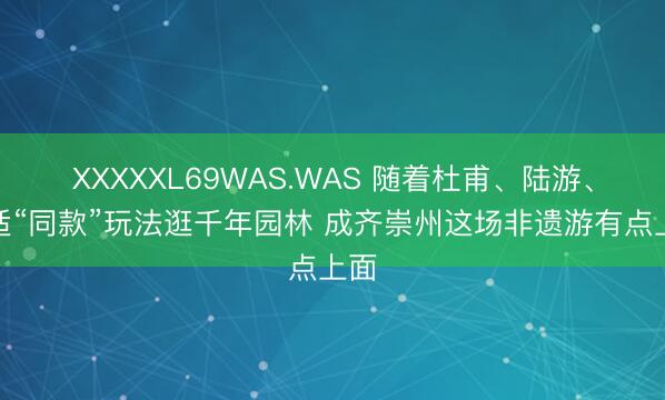 XXXXXL69WAS.WAS 随着杜甫、陆游、高适“同款”玩法逛千年园林 成齐崇州这场非遗游有点上面