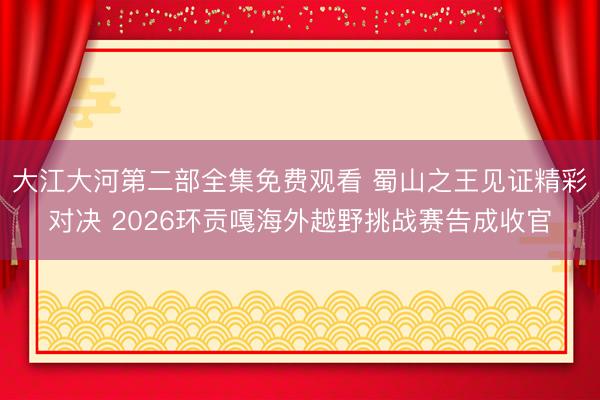 大江大河第二部全集免费观看 蜀山之王见证精彩对决 2026环贡嘎海外越野挑战赛告成收官