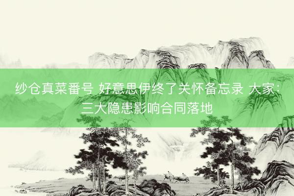 纱仓真菜番号 好意思伊终了关怀备忘录 大家：三大隐患影响合同落地