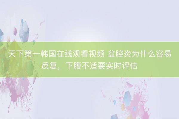 天下第一韩国在线观看视频 盆腔炎为什么容易反复，下腹不适要实时评估