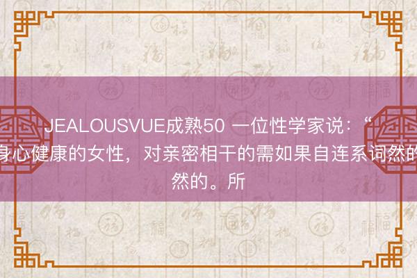 JEALOUSVUE成熟50 一位性学家说：“一个身心健康的女性，对亲密相干的需如果自连系词然的。所