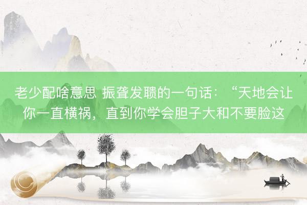 老少配啥意思 振聋发聩的一句话： “天地会让你一直横祸，直到你学会胆子大和不要脸这
