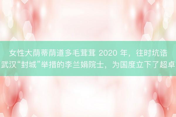 女性大荫蒂荫道多毛茸茸 2020 年，往时坑诰武汉“封城”举措的李兰娟院士，为国度立下了超卓